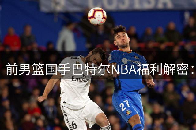 前男篮国手巴特尔NBA福利解密：三赛季锁定终身保障条件引发热议